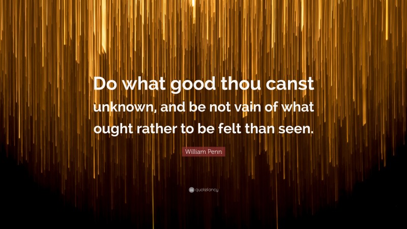William Penn Quote: “Do what good thou canst unknown, and be not vain of what ought rather to be felt than seen.”