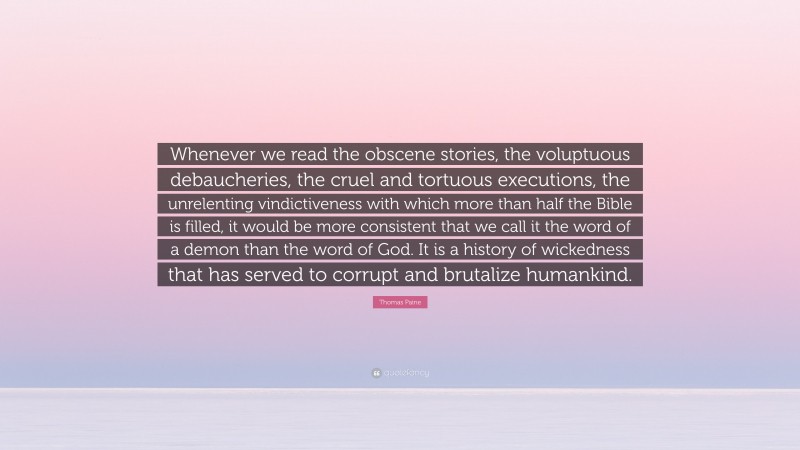 Thomas Paine Quote: “Whenever we read the obscene stories, the voluptuous debaucheries, the cruel and tortuous executions, the unrelenting vindictiveness with which more than half the Bible is filled, it would be more consistent that we call it the word of a demon than the word of God. It is a history of wickedness that has served to corrupt and brutalize humankind.”