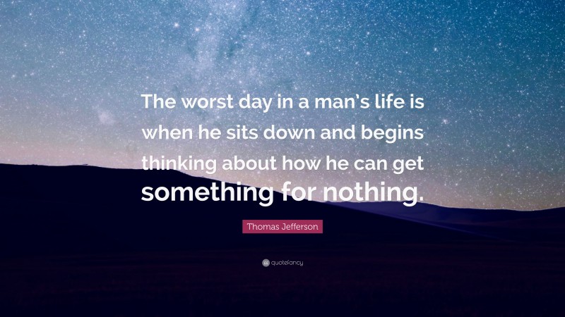 Thomas Jefferson Quote: “The worst day in a man’s life is when he sits down and begins thinking about how he can get something for nothing.”