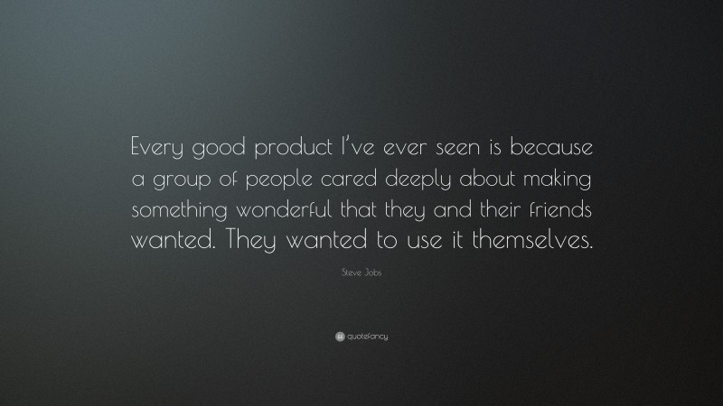 Steve Jobs Quote: “Every good product I’ve ever seen is because a group of people cared deeply about making something wonderful that they and their friends wanted. They wanted to use it themselves.”