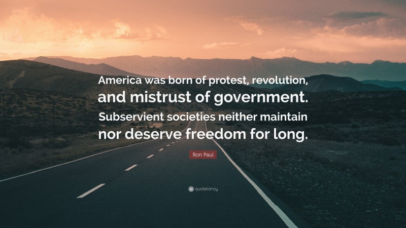 Ron Paul Quote: “America was born of protest, revolution, and mistrust of government. Subservient societies neither maintain nor deserve freedom for long.”