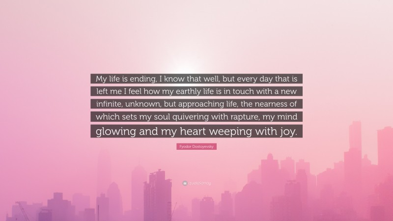Fyodor Dostoyevsky Quote: “My life is ending, I know that well, but every day that is left me I feel how my earthly life is in touch with a new infinite, unknown, but approaching life, the nearness of which sets my soul quivering with rapture, my mind glowing and my heart weeping with joy.”