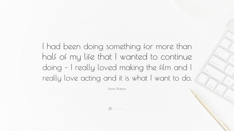 Emma Watson Quote: “I had been doing something for more than half of my life that I wanted to continue doing – I really loved making the film and I really love acting and it is what I want to do.”