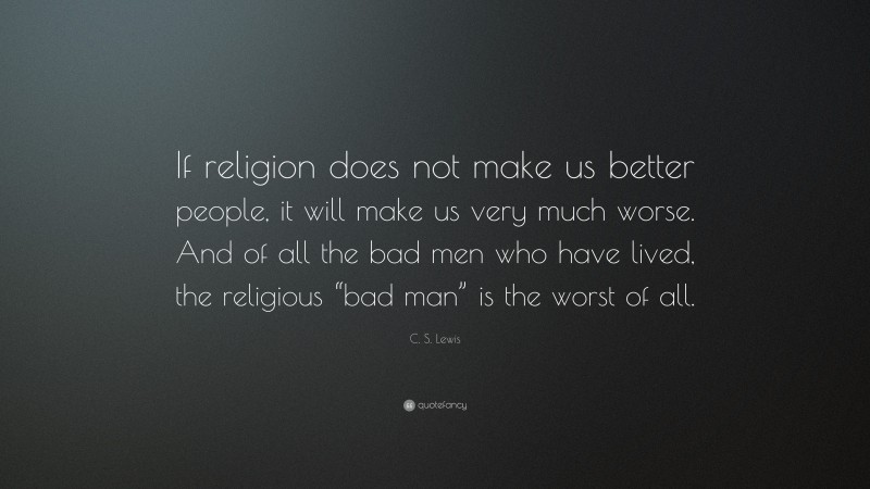 C. S. Lewis Quote: “If religion does not make us better people, it will make us very much worse. And of all the bad men who have lived, the religious “bad man” is the worst of all.”