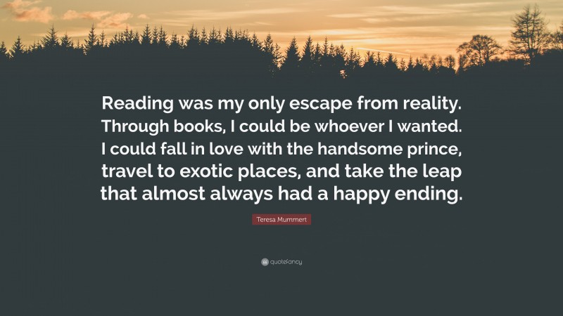 Teresa Mummert Quote: “Reading was my only escape from reality. Through books, I could be whoever I wanted. I could fall in love with the handsome prince, travel to exotic places, and take the leap that almost always had a happy ending.”