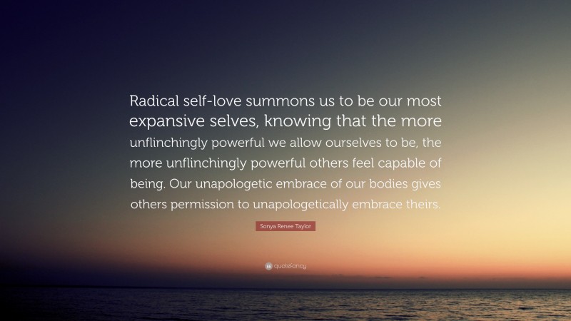 Sonya Renee Taylor Quote: “Radical self-love summons us to be our most expansive selves, knowing that the more unflinchingly powerful we allow ourselves to be, the more unflinchingly powerful others feel capable of being. Our unapologetic embrace of our bodies gives others permission to unapologetically embrace theirs.”