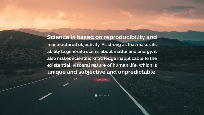 Paul Kalanithi Quote: “Science is based on reproducibility and manufactured objectivity. As strong as that makes its ability to generate claims about matter and energy, it also makes scientific knowledge inapplicable to the existential, visceral nature of human life, which is unique and subjective and unpredictable.”