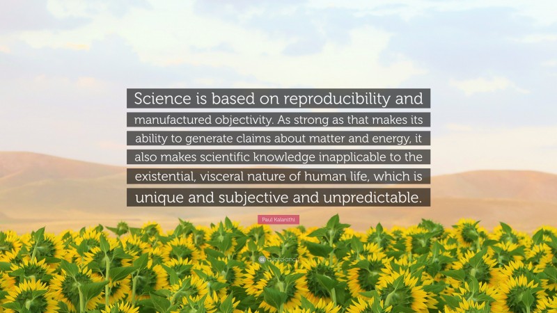 Paul Kalanithi Quote: “Science is based on reproducibility and manufactured objectivity. As strong as that makes its ability to generate claims about matter and energy, it also makes scientific knowledge inapplicable to the existential, visceral nature of human life, which is unique and subjective and unpredictable.”