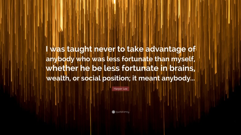 Harper Lee Quote: “I was taught never to take advantage of anybody who was less fortunate than myself, whether he be less fortunate in brains, wealth, or social position; it meant anybody...”