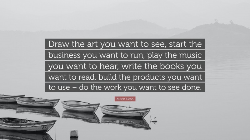 Austin Kleon Quote: “Draw the art you want to see, start the business you want to run, play the music you want to hear, write the books you want to read, build the products you want to use – do the work you want to see done.”