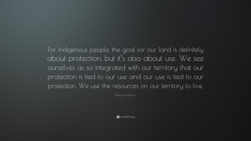 Rebecca Adamson Quote: “For Indigenous people, the goal for our land is definitely about protection, but it’s also about use. We see ourselves as so integrated with our territory that our protection is tied to our use and our use is tied to our protection. We use the resources on our territory to live.”