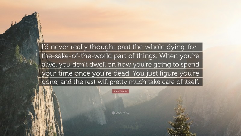 Kami Garcia Quote: “I’d never really thought past the whole dying-for-the-sake-of-the-world part of things. When you’re alive, you don’t dwell on how you’re going to spend your time once you’re dead. You just figure you’re gone, and the rest will pretty much take care of itself.”