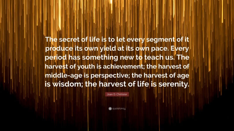 Joan D. Chittister Quote: “The secret of life is to let every segment of it produce its own yield at its own pace. Every period has something new to teach us. The harvest of youth is achievement; the harvest of middle-age is perspective; the harvest of age is wisdom; the harvest of life is serenity.”