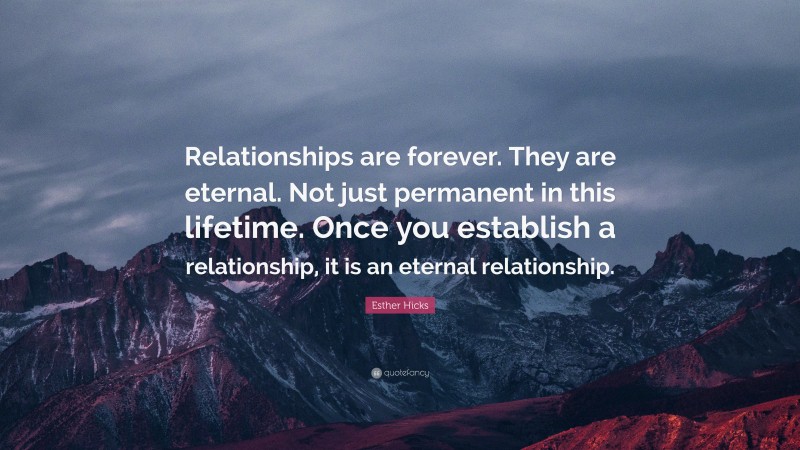 Esther Hicks Quote: “Relationships are forever. They are eternal. Not just permanent in this lifetime. Once you establish a relationship, it is an eternal relationship.”