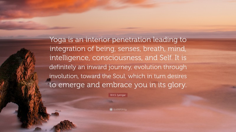 B.K.S. Iyengar Quote: “Yoga is an interior penetration leading to integration of being, senses, breath, mind, intelligence, consciousness, and Self. It is definitely an inward journey, evolution through involution, toward the Soul, which in turn desires to emerge and embrace you in its glory.”