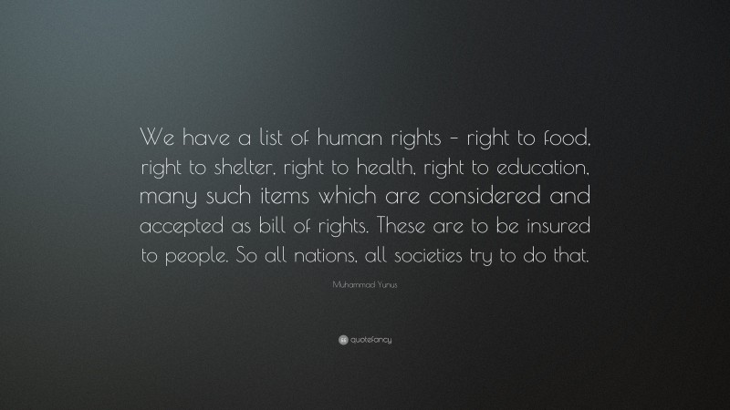 Muhammad Yunus Quote: “We have a list of human rights – right to food, right to shelter, right to health, right to education, many such items which are considered and accepted as bill of rights. These are to be insured to people. So all nations, all societies try to do that.”