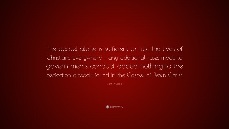 John Wycliffe Quote: “The gospel alone is sufficient to rule the lives of Christians everywhere – any additional rules made to govern men’s conduct added nothing to the perfection already found in the Gospel of Jesus Christ.”
