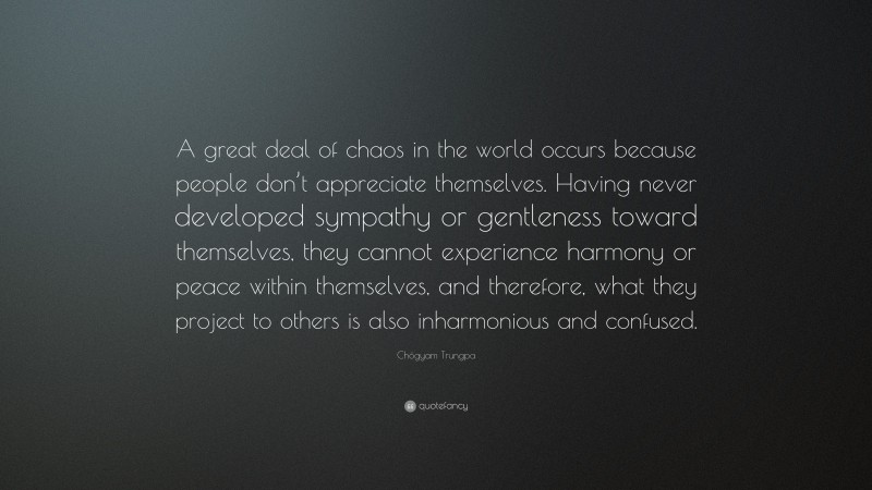 Chögyam Trungpa Quote: “A great deal of chaos in the world occurs because people don’t appreciate themselves. Having never developed sympathy or gentleness toward themselves, they cannot experience harmony or peace within themselves, and therefore, what they project to others is also inharmonious and confused.”