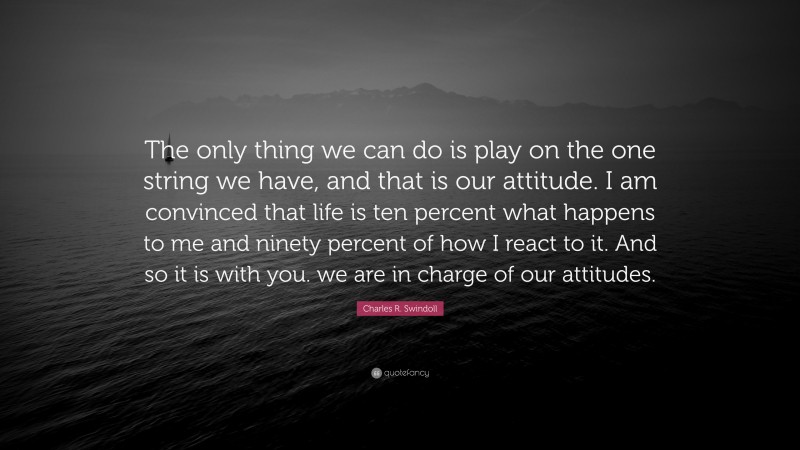 Charles R. Swindoll Quote: “The only thing we can do is play on the one string we have, and that is our attitude. I am convinced that life is ten percent what happens to me and ninety percent of how I react to it. And so it is with you. we are in charge of our attitudes.”