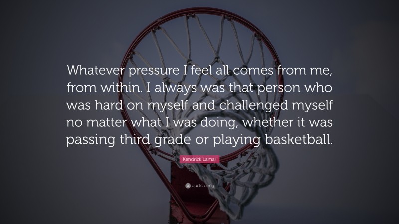 Kendrick Lamar Quote: “Whatever pressure I feel all comes from me, from within. I always was that person who was hard on myself and challenged myself no matter what I was doing, whether it was passing third grade or playing basketball.”