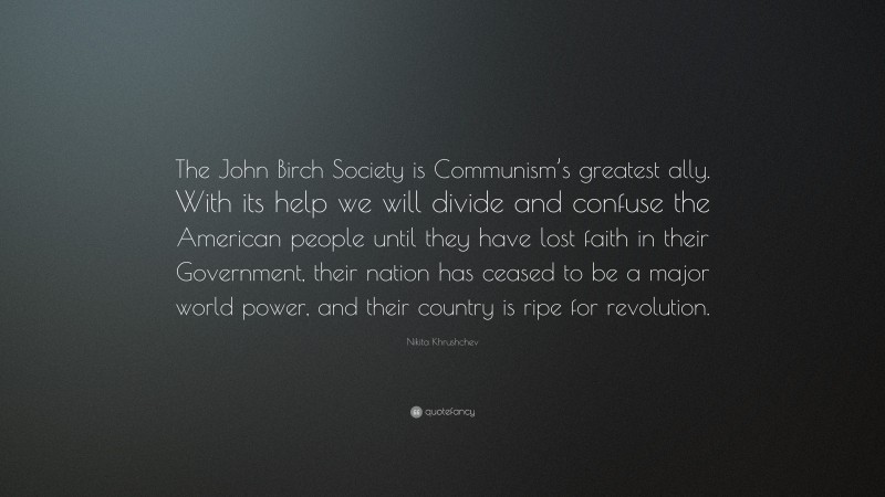 Nikita Khrushchev Quote: “The John Birch Society is Communism’s greatest ally. With its help we will divide and confuse the American people until they have lost faith in their Government, their nation has ceased to be a major world power, and their country is ripe for revolution.”