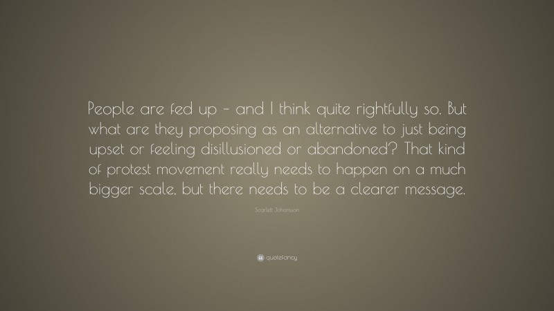Scarlett Johansson Quote: “People are fed up – and I think quite rightfully so. But what are they proposing as an alternative to just being upset or feeling disillusioned or abandoned? That kind of protest movement really needs to happen on a much bigger scale, but there needs to be a clearer message.”