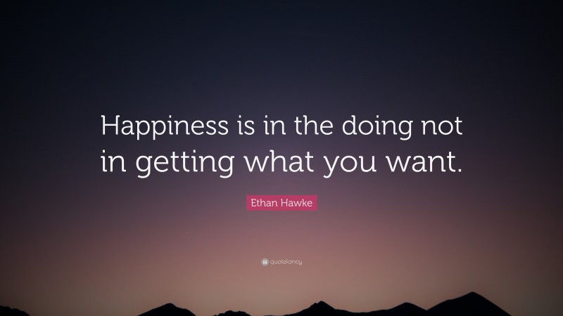 Ethan Hawke Quote: “Happiness is in the doing not in getting what you want.”