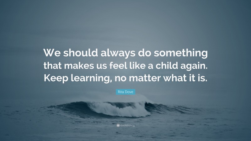 Rita Dove Quote: “We should always do something that makes us feel like a child again. Keep learning, no matter what it is.”