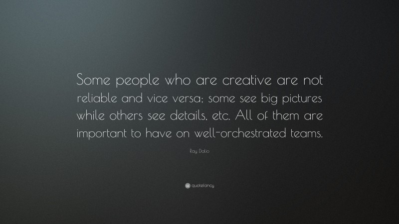 Ray Dalio Quote: “Some people who are creative are not reliable and vice versa; some see big pictures while others see details, etc. All of them are important to have on well-orchestrated teams.”