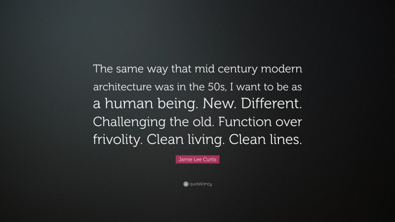 Jamie Lee Curtis Quote: “The same way that mid century modern architecture was in the 50s, I want to be as a human being. New. Different. Challenging the old. Function over frivolity. Clean living. Clean lines.”