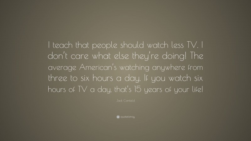 Jack Canfield Quote: “I teach that people should watch less TV. I don’t care what else they’re doing! The average American’s watching anywhere from three to six hours a day. If you watch six hours of TV a day, that’s 15 years of your life!”