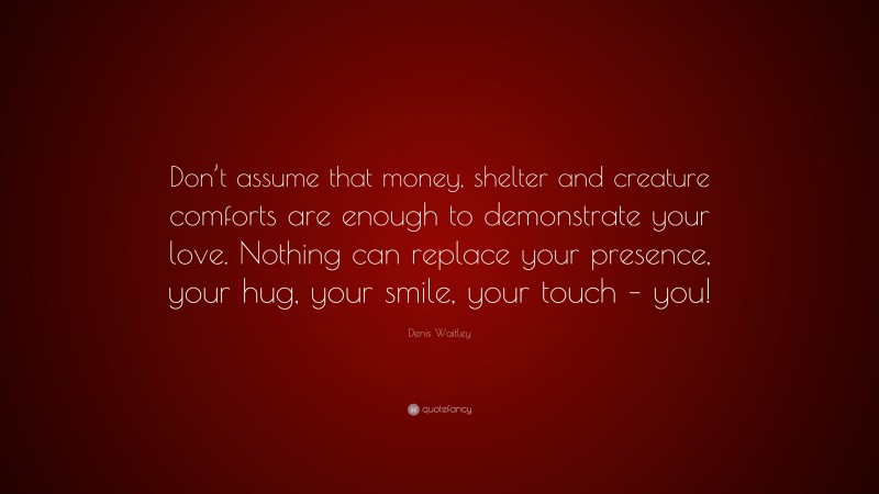 Denis Waitley Quote: “Don’t assume that money, shelter and creature comforts are enough to demonstrate your love. Nothing can replace your presence, your hug, your smile, your touch – you!”