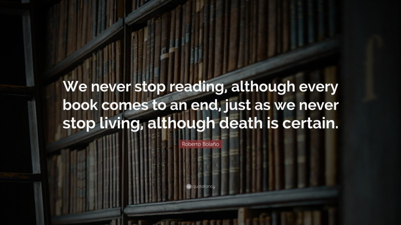 Roberto Bolaño Quote: “We never stop reading, although every book comes to an end, just as we never stop living, although death is certain.”