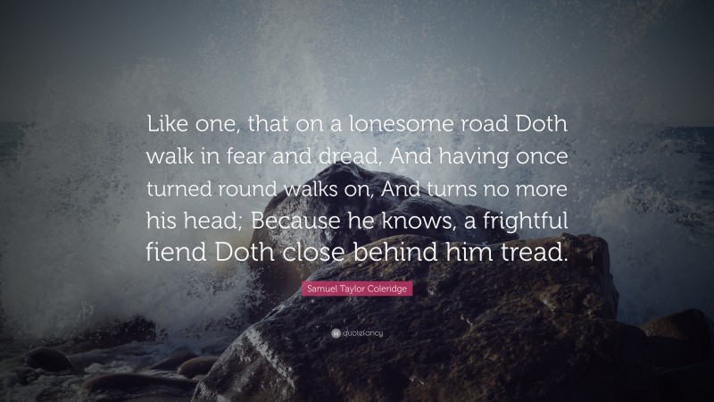 Samuel Taylor Coleridge Quote: “Like one, that on a lonesome road Doth walk in fear and dread, And having once turned round walks on, And turns no more his head; Because he knows, a frightful fiend Doth close behind him tread.”