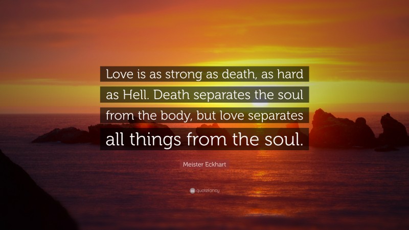 Meister Eckhart Quote: “Love is as strong as death, as hard as Hell. Death separates the soul from the body, but love separates all things from the soul.”