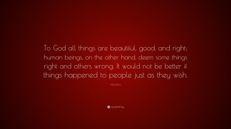 Heraclitus Quote: “To God all things are beautiful, good, and right; human beings, on the other hand, deem some things right and others wrong. It would not be better if things happened to people just as they wish.”