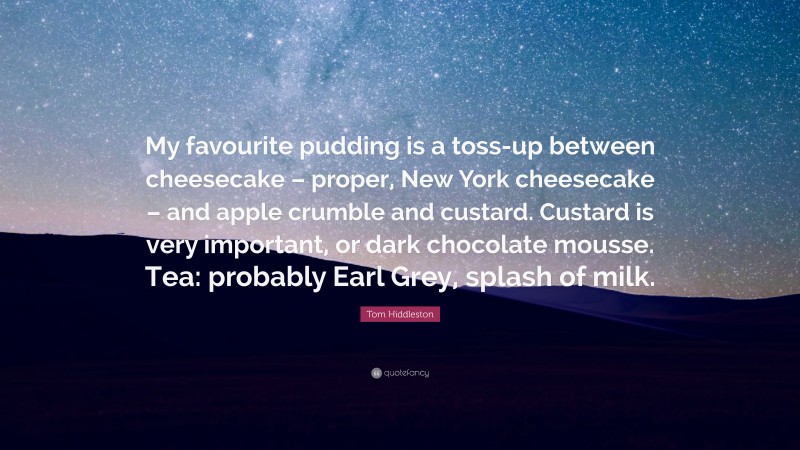 Tom Hiddleston Quote: “My favourite pudding is a toss-up between cheesecake – proper, New York cheesecake – and apple crumble and custard. Custard is very important, or dark chocolate mousse. Tea: probably Earl Grey, splash of milk.”