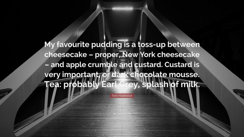 Tom Hiddleston Quote: “My favourite pudding is a toss-up between cheesecake – proper, New York cheesecake – and apple crumble and custard. Custard is very important, or dark chocolate mousse. Tea: probably Earl Grey, splash of milk.”