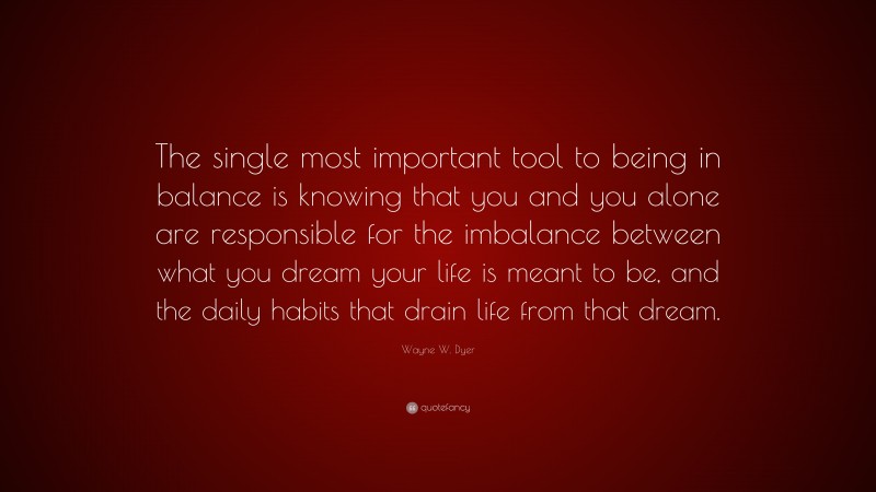 Wayne W. Dyer Quote: “The single most important tool to being in balance is knowing that you and you alone are responsible for the imbalance between what you dream your life is meant to be, and the daily habits that drain life from that dream.”