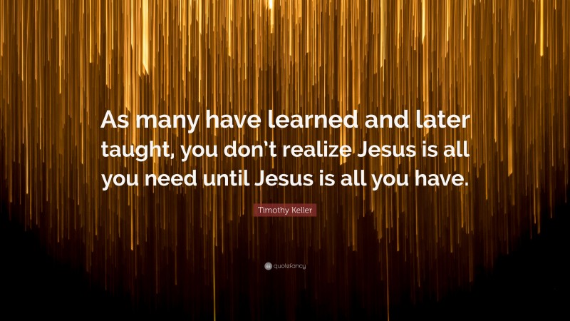 Timothy Keller Quote: “As many have learned and later taught, you don’t realize Jesus is all you need until Jesus is all you have.”