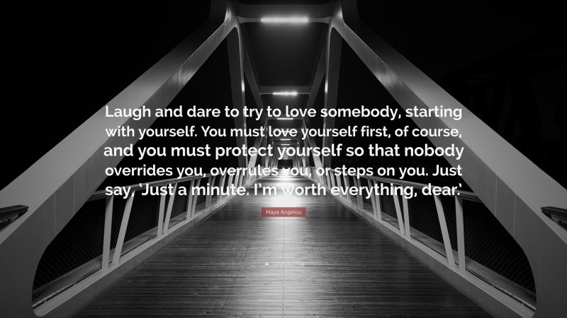 Maya Angelou Quote: “Laugh and dare to try to love somebody, starting with yourself. You must love yourself first, of course, and you must protect yourself so that nobody overrides you, overrules you, or steps on you. Just say, ‘Just a minute. I’m worth everything, dear.’”