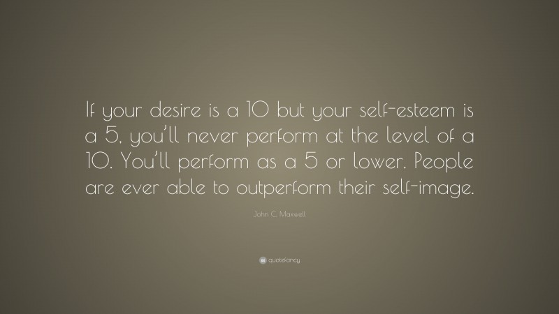 John C. Maxwell Quote: “If your desire is a 10 but your self-esteem is a 5, you’ll never perform at the level of a 10. You’ll perform as a 5 or lower. People are ever able to outperform their self-image.”