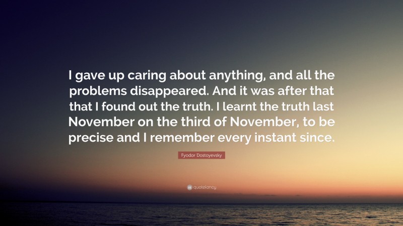 Fyodor Dostoyevsky Quote: “I gave up caring about anything, and all the problems disappeared. And it was after that that I found out the truth. I learnt the truth last November on the third of November, to be precise and I remember every instant since.”