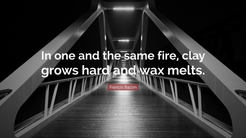 Francis Bacon Quote: “In one and the same fire, clay grows hard and wax melts.”