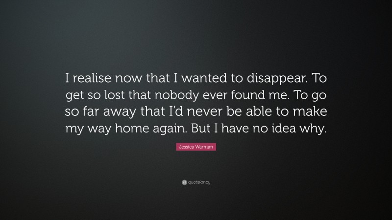 Jessica Warman Quote: “I realise now that I wanted to disappear. To get so lost that nobody ever found me. To go so far away that I’d never be able to make my way home again. But I have no idea why.”