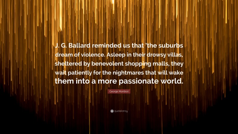 George Monbiot Quote: “J. G. Ballard reminded us that ’the suburbs dream of violence. Asleep in their drowsy villas, sheltered by benevolent shopping malls, they wait patiently for the nightmares that will wake them into a more passionate world.”