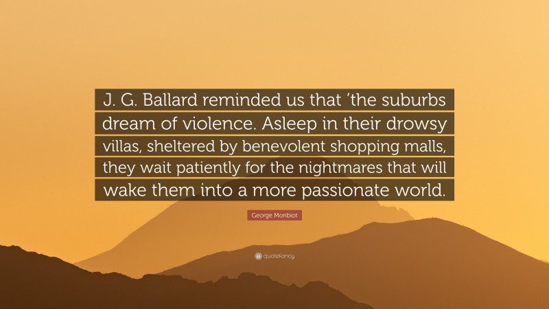 George Monbiot Quote: “J. G. Ballard reminded us that ’the suburbs dream of violence. Asleep in their drowsy villas, sheltered by benevolent shopping malls, they wait patiently for the nightmares that will wake them into a more passionate world.”