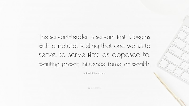 Robert K. Greenleaf Quote: “The servant-leader is servant first, it begins with a natural feeling that one wants to serve, to serve first, as opposed to, wanting power, influence, fame, or wealth.”