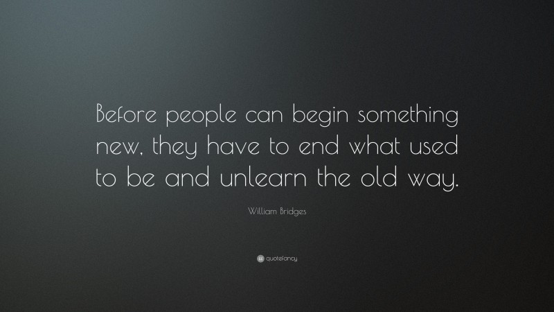 William Bridges Quote: “Before people can begin something new, they have to end what used to be and unlearn the old way.”