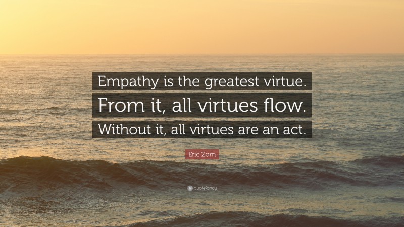 Eric Zorn Quote: “Empathy is the greatest virtue. From it, all virtues flow. Without it, all virtues are an act.”